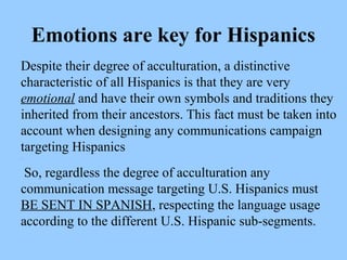 Emotions are key for Hispanics 
Despite their degree of acculturation, a distinctive 
characteristic of all Hispanics is that they are very 
emotional and have their own symbols and traditions they 
inherited from their ancestors. This fact must be taken into 
account when designing any communications campaign 
targeting Hispanics 
. 
So, regardless the degree of acculturation any 
communication message targeting U.S. Hispanics must 
BE SENT IN SPANISH, respecting the language usage 
according to the different U.S. Hispanic sub-segments. 
 