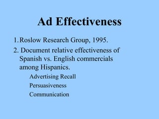 Ad Effectiveness 
1.Roslow Research Group, 1995. 
2. Document relative effectiveness of 
Spanish vs. English commercials 
among Hispanics. 
Advertising Recall 
Persuasiveness 
Communication 
 