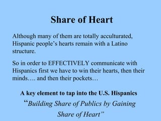Share of Heart 
Although many of them are totally acculturated, 
Hispanic people’s hearts remain with a Latino 
structure. 
So in order to EFFECTIVELY communicate with 
Hispanics first we have to win their hearts, then their 
minds…. and then their pockets… 
A key element to tap into the U.S. Hispanics 
“Building Share of Publics by Gaining 
Share of Heart” 
 