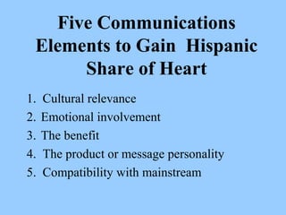 Five Communications 
Elements to Gain Hispanic 
Share of Heart 
1. Cultural relevance 
2. Emotional involvement 
3. The benefit 
4. The product or message personality 
5. Compatibility with mainstream 
 