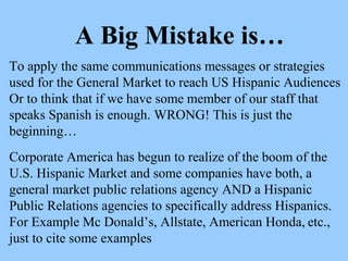 A Big Mistake is… 
To apply the same communications messages or strategies 
used for the General Market to reach US Hispanic Audiences 
Or to think that if we have some member of our staff that 
speaks Spanish is enough. WRONG! This is just the 
beginning… 
Corporate America has begun to realize of the boom of the 
U.S. Hispanic Market and some companies have both, a 
general market public relations agency AND a Hispanic 
Public Relations agencies to specifically address Hispanics. 
For Example Mc Donald’s, Allstate, American Honda, etc., 
just to cite some examples 
 