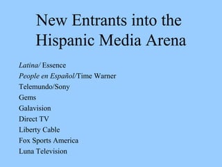 New Entrants into the 
Hispanic Media Arena 
Latina/ Essence 
People en Español/Time Warner 
Telemundo/Sony 
Gems 
Galavision 
Direct TV 
Liberty Cable 
Fox Sports America 
Luna Television 
 