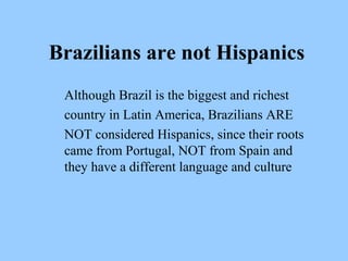 Brazilians are not Hispanics 
Although Brazil is the biggest and richest 
country in Latin America, Brazilians ARE 
NOT considered Hispanics, since their roots 
came from Portugal, NOT from Spain and 
they have a different language and culture 
 