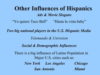 Other Influences of Hispanics 
Ads & Movie Slogans 
“Yo quiero Taco Bell” “Hasta la vista baby” 
Two big national players in the U.S. Hispanic Media 
Telemundo & Univision 
Social & Demographic Influences 
There is a big influence of Latino Population in 
Major U.S. cities such as: 
New York Los Angeles Chicago 
San Antonio Miami 
 