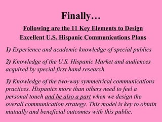Finally… 
Following are the 11 Key Elements to Design 
Excellent U.S. Hispanic Communications Plans 
1) Experience and academic knowledge of special publics 
2) Knowledge of the U.S. Hispanic Market and audiences 
acquired by special first hand research 
3) Knowledge of the two-way symmetrical communications 
practices. Hispanics more than others need to feel a 
personal touch and be also a part when we design the 
overall communication strategy. This model is key to obtain 
mutually and beneficial outcomes with this public. 
 