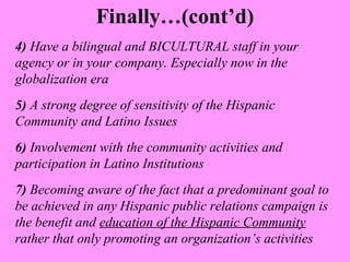 Finally…(cont’d) 
4) Have a bilingual and BICULTURAL staff in your 
agency or in your company. Especially now in the 
globalization era 
5) A strong degree of sensitivity of the Hispanic 
Community and Latino Issues 
6) Involvement with the community activities and 
participation in Latino Institutions 
7) Becoming aware of the fact that a predominant goal to 
be achieved in any Hispanic public relations campaign is 
the benefit and education of the Hispanic Community 
rather that only promoting an organization’s activities 
 