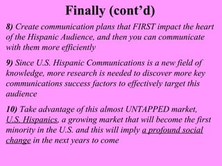 Finally (cont’d) 
8) Create communication plans that FIRST impact the heart 
of the Hispanic Audience, and then you can communicate 
with them more efficiently 
9) Since U.S. Hispanic Communications is a new field of 
knowledge, more research is needed to discover more key 
communications success factors to effectively target this 
audience 
10) Take advantage of this almost UNTAPPED market, 
U.S. Hispanics, a growing market that will become the first 
minority in the U.S. and this will imply a profound social 
change in the next years to come 
 
