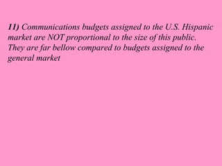 11) Communications budgets assigned to the U.S. Hispanic 
market are NOT proportional to the size of this public. 
They are far bellow compared to budgets assigned to the 
general market 
 