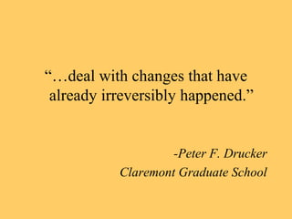 “…deal with changes that have 
already irreversibly happened.” 
-Peter F. Drucker 
Claremont Graduate School 
