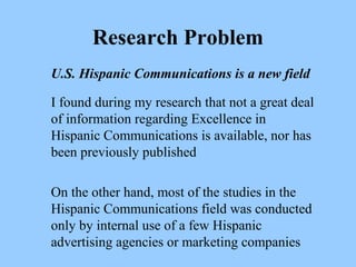 Research Problem 
U.S. Hispanic Communications is a new field 
I found during my research that not a great deal 
of information regarding Excellence in 
Hispanic Communications is available, nor has 
been previously published 
On the other hand, most of the studies in the 
Hispanic Communications field was conducted 
only by internal use of a few Hispanic 
advertising agencies or marketing companies 
 