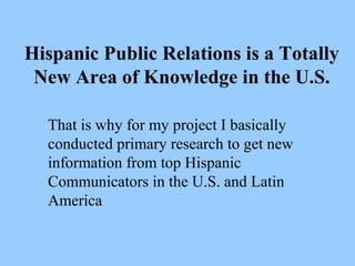 Hispanic Public Relations is a Totally 
New Area of Knowledge in the U.S. 
That is why for my project I basically 
conducted primary research to get new 
information from top Hispanic 
Communicators in the U.S. and Latin 
America 
 