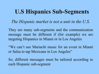 U.S Hispanics Sub-Segments 
The Hispanic market is not a unit in the U.S. 
They are many sub-segments and the communication 
message must be different if (for example) we are 
targeting Hispanics in Miami or in Los Angeles 
“We can’t use Mariachi music for an event in Miami 
or Salsa to tap Mexicans in Los Angeles” 
So, different messages must be tailored according to 
each Hispanic sub-segment 
 