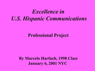 Excellence in 
U.S. Hispanic Communications 
Professional Project 
By Marcelo Harfuch, 1998 Class 
January 6, 2001 NYC 
 
