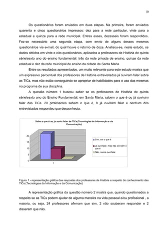 10



       Os questionários foram enviados em duas etapas. Na primeira, foram enviados
quarenta e cinco questionários impressos: dez para a rede particular, vinte para a
estadual e quinze para a rede municipal. Entres esses, dezesseis foram respondidos.
Fez-se necessário uma segunda etapa, com envio de alguns desses mesmos
questionários via e-mail, do qual houve o retorno de doze. Analisou-se, neste estudo, os
dados obtidos em vinte e oito questionários, aplicados a professores de História de quinta
série/sexto ano do ensino fundamental: três da rede privada de ensino, quinze da rede
estadual e dez da rede municipal de ensino da cidade de Santa Maria.
       Entre os resultados apresentados, um muito relevante para este estudo mostra que
um expressivo percentual dos professores de História entrevistados já ouviram falar sobre
as TICs, mas não estão conseguindo se apropriar de habilidades para o uso das mesmas
no programa de sua disciplina.
       A questão número 1 buscou saber se os professores de História de quinta
série/sexto ano do Ensino Fundamental, em Santa Maria, sabem o que é ou já ouviram
falar das TICs. 20 professores sabem o que é, 8 já ouviram falar e nenhum dos
entrevistados respondeu que desconhecia.


             Sabe o que é ou ja ouviu falar de TICs (Tecnologias da Informação e da
                                         Comunicação)




      20
                                                                  Sim, sei o que é
      15
                                                                  Já ouvi falar, mas não sei bem o
      10                                                          que é
                                                                  Não, nunca ouvi falar
       5

       0
                            1




Figura 1 - representação gráfica das respostas dos professores de História a respeito do conhecimento das
TICs (Tecnologias da Informação e da Comunicação)


       A representação gráfica da questão número 2 mostra que, quando questionados a
respeito se as TICs podem ajudar de alguma maneira na vida pessoal e/ou profissional , a
maioria, ou seja, 24 professores afirmam que sim, 2 não souberam responder e 2
disseram que não.
 