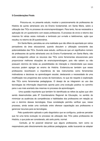 15



5 Considerações Finais


         Procurou-se, no presente estudo, mostrar o posicionamento de professores de
História de quinta série/sexto ano do Ensino fundamental, em Santa Maria, sobre a
utilização das TICs no processo de ensino/aprendizagem. Para tanto, fez-se necessária a
aplicação de um questionário com esses professores. O processo de envio e retorno dos
mesmos foi várias vezes motivado e lembrado por e-mails e telefonemas, ação que
resultou no retorno de 28 questionários.
      Em Santa Maria, percebeu-se uma realidade que não difere da apontada por vários
pensadores da área educacional, quando discutem a utilização consciente das
potencialidades das TICs. Durante esse estudo, verificou-se que um significativo número
de professores de quinta série/sexto ano do Ensino Fundamental, em Santa Maria, não
está conseguindo utilizar os recursos das TICs como ferramentas educacionais para
proporcionar melhores situações de ensino/aprendizagem, pois não sabem ou não
possuem domínio de todas as possibilidades de interação e interatividade que esses
recursos podem agregar ao ensino de História. Evidenciou-se também que esses
professores reconhecem a importância de tais instrumentos como ferramentas
motivadoras e decisivas na aprendizagem escolar, destacando a necessidade de uma
modificação nos programas dos cursos de licenciatura, no que diz respeito à exploração
das TICs como ferramentas pedagógicas. O desejo de se integrarem ao uso das
tecnologias da informação disponíveis aponta para uma evolução positiva no caminho
para o uso mais acertado das mesmas no processo de aprendizagem.
       Uma questão importante que também foi identificada se refere às ações que vêm
sendo desenvolvidas pela 8ª Coordenadoria Regional de Educação, no sentido de
minimizar as ausências de competências e habilidades dos professores em relação ao
uso e domínio dessas tecnologias. Essa constatação permitiu verificar que, nesse
processo, ainda existe uma confusão entre oferecer capacitação aos professores e
gerenciar recursos para as tecnologias.
      Pelo questionário aplicado e pelo diagnóstico que se configurou, pode-se perceber
que há uma lenta evolução no processo de utilização das TICs pelos professores de
História, o que pode ser considerado, até certo ponto, normal.
        Contudo, já foi possível observar que alguns professores, bem como os
responsáveis pelo direcionamento das práticas pedagógicas, estão buscando se adaptar
 