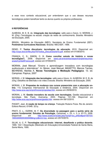 16



a esse novo contexto educacional, por entenderem que o uso desses recursos
tecnológicos podem beneficiar tanto os alunos quanto os próprios professores.



6 REFERÊNCIAS

ALMEIDA, M. E. B. de. Integração das tecnologias: salto para o futuro. In: MORAN, J.
M. (Org.) Tecnologias na escola: criação de redes de conhecimento. Brasília: Ministério
da Educação, 2005.

BRASIL. Ministério da Educação (MEC). Secretaria de Ensino Fundamental (SEF).
Parâmetros Curriculares Nacionais. Brasília: MEC/SEF, 1998.

DEMO, P. Textos discutíveis: tecnologias da educação, 2010. Disponível em:
http://cops.ibict.br/file.php/70/Textos_Discutiveis/td10.pdf, acesso em 01/08/2010.

FRANÇA, C. S.; SIMON, C. B. Como conciliar estudo de história e novas
tecnologias?, 2008. Disponível em www.uel.br/eventos/sepech/arqtxt/resumos-
anais/CyntiaSFranca.pdf, acesso em 07/09/2010.

MORAN, José Manuel. “Ensino e aprendizagem inovadora com tecnologias
audiovisuais e telemáticas”. In: Moran, José Manuel, MASETTO, Marcos Tarciso,
BEHRENS, Marilda A. Novas Tecnologias e Mediação Pedagógica. 13. ed.
Campinas: Papirus, 2007

MORAN, J. M. Integração das tecnologias: salto para o futuro. In: ALMEIDA. M. E. B. de
(Org.) Desafios da televisão e do vídeo à escola. Brasília: Ministério da Educação, 2005.

MORAN, J. M. Propostas de mudança nos cursos presenciais com a educação on-
line. 11o Congresso Internacional de Educação a Distância, 2004. Disponível em
http://www.eca.usp.br/prof/moran/propostas.htm, acesso em 29/08/2010.

MORAN, J. M. Gestão inovadora da escola com tecnologias. Gestão educacional e
tecnologia. São Paulo, Avercamp, 2003. Páginas 151-164. Disponível em
http://www.eca.usp.br/prof/moran/gestao.htm acesso em 08/12/2010.

PIAGET, Jean. A noção de tempo na criança. Tradução Rubens Fiúza. Rio de Janeiro:
Editora Record, ©1946. 321p.

PRATI, E. L.; EIZIRIK, M. F. Da diversidade na passagem para a quinta série do
ensino fundamental. Estudos de Psicologia, Campinas, v. 23, n. 3, p. 67-73, 2006.
Disponível       em       http://www.scielo.br/scielo.php?script=sci_arttext&pid=S0103-
166X2006000300008&lng=pt&nrm=iso, acesso em 20/10/2010.

SILUK, A. C. P. Tecnologias educacionais: internet, desafiando a prática docente.
1999. 102 f. Dissertação (Mestrado em Educação)-Universidade Federal de Santa Maria,
Santa Maria, 1999.
 