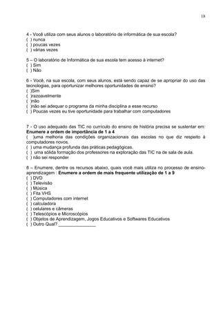 18



4 - Você utiliza com seus alunos o laboratório de informática de sua escola?
( ) nunca
( ) poucas vezes
( ) várias vezes

5 – O laboratório de Informática de sua escola tem acesso à internet?
( ) Sim
( ) Não

6 - Você, na sua escola, com seus alunos, está sendo capaz de se apropriar do uso das
tecnologias, para oportunizar melhores oportunidades de ensino?
( )Sim
( )razoavelmente
( )não
( )não sei adequar o programa da minha disciplina a esse recurso
( ) Poucas vezes eu tive oportunidade para trabalhar com computadores


7 - O uso adequado das TIC no currículo do ensino de história precisa se sustentar em:
Enumere a ordem de importância de 1 a 4
( )uma melhoria das condições organizacionais das escolas no que diz respeito à
computadores novos.
( ) uma mudança profunda das práticas pedagógicas.
( ) uma sólida formação dos professores na exploração das TIC na de sala de aula.
( ) não sei responder

8 – Enumere, dentre os recursos abaixo, quais você mais utiliza no processo de ensino-
aprendizagem : Enumere a ordem de mais frequente utilização de 1 a 9
( ) DVD
( ) Televisão
( ) Música
( ) Fita VHS
( ) Computadores com internet
( ) calculadora
( ) celulares e câmeras
( ) Telescópios e Microscópios
( ) Objetos de Aprendizagem, Jogos Educativos e Softwares Educativos
( ) Outro Qual? _______________
 