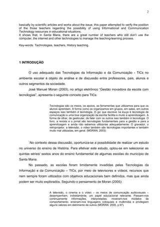 2



basically by scientific articles and works about the issue, this paper attempted to verify the position
of the those teachers regarding the possibility of using Informational and Communication
Technology resources in educational situations.
It shows that, in Santa Maria, there are a great number of teachers who still don’t use the
computer, the internet and other technologies to manage the teaching-learning process.

Key-words: Technologies, teachers, History teaching.




1 INTRODUÇÃO


       O uso adequado das Tecnologias da Informação e da Comunicação - TICs no
ambiente escolar é objeto de análise e de discussão entre professores, pais, alunos e
outros segmentos da sociedade.
       José Manuel Moran (2003), no artigo eletrônico “Gestão inovadora da escola com
tecnologias”, apresenta o seguinte conceito para TICs:


                        Tecnologias são os meios, os apoios, as ferramentas que utilizamos para que os
                        alunos aprendam. A forma como os organizamos em grupos, em salas, em outros
                        espaços isso também é tecnologia. O giz que escreve na louça é tecnologia de
                        comunicação e uma boa organização da escrita facilita e muito a aprendizagem. A
                        forma de olhar, de gesticular, de falar com os outros isso também é tecnologia. O
                        livro, a revista e o jornal são tecnologias fundamentais para a gestão e para a
                        aprendizagem e ainda não sabemos utilizá-las adequadamente. O gravador, o
                        retroprojetor, a televisão, o vídeo também são tecnologias importantes e também
                        muito mal utilizadas, em geral. (MORAN, 2003)



        No contexto dessa discussão, oportuniza-se a possibilidade de realizar um estudo
no universo do ensino de História. Para efetivar este estudo, optou-se em selecionar as
quintas séries/ sextos anos do ensino fundamental de algumas escolas do município de
Santa Maria.
       No passado, as escolas foram timidamente invadidas pelas Tecnologias da
Informação e da Comunicação – TICs, por meio de televisores e vídeos, recursos que
nem sempre foram utilizados com objetivos educacionais bem definidos, mas que ainda
podem ser muito explorados. Seguindo o pensamento de Moran (2005):


                        A televisão, o cinema e o vídeo – os meios de comunicação audiovisuais –
                        desempenham, indiretamente, um papel educacional relevante. Passam-nos
                        continuamente    informações,    interpretadas; mostram-nos  modelos      de
                        comportamento, ensinam-nos linguagens coloquiais e multimídia e privilegiam
                        alguns valores em detrimento de outros (MORAN, 2005, p.97).
 