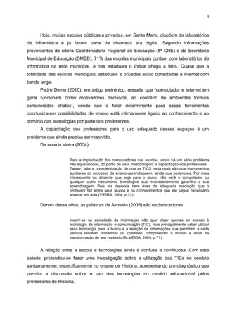 3



      Hoje, muitas escolas públicas e privadas, em Santa Maria, dispõem de laboratórios
de informática e já fazem parte da chamada era digital. Segundo informações
provenientes da oitava Coordenadoria Regional de Educação (8ª CRE) e da Secretaria
Municipal de Educação (SMED), 71% das escolas municipais contam com laboratórios de
informática na rede municipal, e nas estaduais o índice chega a 90%. Quase que a
totalidade das escolas municipais, estaduais e privadas estão conectadas à internet com
banda larga.
      Pedro Demo (2010), em artigo eletrônico, ressalta que “computador e internet em
geral funcionam como motivadores decisivos, ao contrário de ambientes formais
considerados chatos”, sendo que o fator determinante para essas ferramentas
oportunizarem possibilidades de ensino está intimamente ligado ao conhecimento e ao
domínio das tecnologias por parte dos professores.
      A capacitação dos professores para o uso adequado desses espaços é um
problema que ainda precisa ser resolvido.
      De acordo Vieira (2004):


                     Para a implantação dos computadores nas escolas, ainda há um sério problema
                     não equacionado, do ponto de vista metodológico: a capacitação dos professores.
                     Talvez, falte a conscientização de que as TICS nada mais são que instrumentos
                     auxiliares do processo de ensino-aprendizagem, ainda que poderosos. Por mais
                     interessante ou atraente que seja para o aluno, não será o computador ou
                     qualquer outro instrumento tecnológico que necessariamente garantirá a sua
                     aprendizagem. Pois ela depende bem mais da adequada mediação que o
                     professor faz entre seus alunos e os conhecimentos que ele julgue necessário
                     abordar em aula (VIEIRA, 2004, p.22).

      Dentro dessa ótica, as palavras de Almeida (2005) são esclarecedoras:


                     Inserir-se na sociedade da informação não quer dizer apenas ter acesso à
                     tecnologia da informação e comunicação (TIC), mas principalmente saber utilizar
                     essa tecnologia para a busca e a seleção de informações que permitam a cada
                     pessoa resolver problemas do cotidiano, compreender o mundo e atuar na
                     transformação de seu contexto (ALMEIDA, 2005, p.71).


      A relação entre a escola e tecnologias ainda é confusa e conflituosa. Com este
estudo, pretendeu-se fazer uma investigação sobre a utilização das TICs no cenário
santamariense, especificamente no ensino de História, apresentando um diagnóstico que
permita a discussão sobre o uso das tecnologias no cenário educacional pelos
professores de História.
 