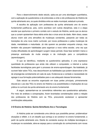 4



      Para o desenvolvimento deste estudo, optou-se por uma abordagem quantitativa,
com a aplicação de questionários e de entrevistas a vinte e oito professores de História de
quinta série/sexto ano, os quais divididos entre as redes municipal, estadual e privada.
      A escolha de aplicação com professores de quinta série/sexto ano do ensino
fundamental justifica-se, pois, como acontece com outras disciplinas, esta é a etapa
escolar que oportuniza o primeiro contato com o estudo da História, sendo que os alunos
que a cursam apresentam faixa etária entre dez e onze anos de idade. Além disso, esses
alunos vivem sob uma atmosfera de mudanças constantes, passando por todas as
transições de uma nova matriz curricular, por novos professores e pelas mudanças de
idade, mentalidade e maturidade. Já não querem se perceber enquanto criança, mas
também não possuem habilidades para organizar a nova rotina escolar, uma vez que
muitas dificuldades de aprendizagem surgem nesse período. Essa fase também marca a
presença   acentuada    de   muita   energia   e   de   motivação   para   a   competência
(aprendizagem).
      O que se identificou, mediante os questionários aplicados, é uma expressiva
quantidade de professores que ainda não utilizam o computador, a internet e outras
facilidades tecnológicas para gerir o processo de ensino-aprendizagem. Na totalidade, já
ouviram falar sobre TICs, mas desconhecem as habilidades que podem desenvolver a fim
de empregá-las corretamente em sala de aula. Evidencia-se a vontade e necessidade de
agregar à sua formação potencialidades para o uso adequado dessas ferramentas.
      Este estudo se encontra organizado em duas partes principais, primeiramente
discute-se o uso das TICs no ensino de História e as possibilidades e implicações de sua
prática no currículo da quinta série/sexto ano do ensino fundamental.
      A seguir, apresentam-se os comentários referentes aos questionários aplicados.
Por meio de análises e comparações, foram levantadas considerações sobre a relação
dos professores de História com as TICs, procurando esclarecer e apresentar
contribuições adequadas.


2 O Ensino de História: Quinta Série/Sexto Ano e Tecnologias


      A História pode ser considerada uma ciência que possibilita pensar, problematizar
situações e refletir, e é um desafio que começa a se construir no ensino fundamental, a
partir da quinta série/sexto ano. Diante do constante avanço de múltiplas tecnologias e
mudanças na sociedade, abre-se espaço para a construção do conhecimento com novas
 