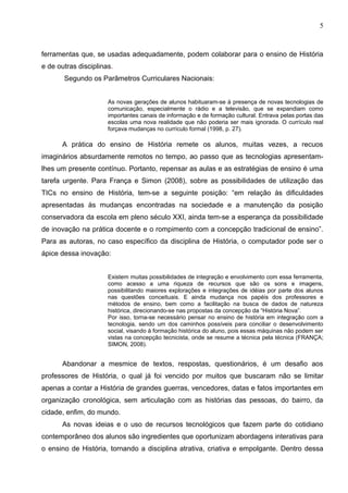 5



ferramentas que, se usadas adequadamente, podem colaborar para o ensino de História
e de outras disciplinas.
       Segundo os Parâmetros Curriculares Nacionais:


                      As novas gerações de alunos habituaram-se à presença de novas tecnologias de
                      comunicação, especialmente o rádio e a televisão, que se expandiam como
                      importantes canais de informação e de formação cultural. Entrava pelas portas das
                      escolas uma nova realidade que não poderia ser mais ignorada. O currículo real
                      forçava mudanças no currículo formal (1998, p. 27).

      A prática do ensino de História remete os alunos, muitas vezes, a recuos
imaginários absurdamente remotos no tempo, ao passo que as tecnologias apresentam-
lhes um presente contínuo. Portanto, repensar as aulas e as estratégias de ensino é uma
tarefa urgente. Para França e Simon (2008), sobre as possibilidades de utilização das
TICs no ensino de História, tem-se a seguinte posição: “em relação às dificuldades
apresentadas às mudanças encontradas na sociedade e a manutenção da posição
conservadora da escola em pleno século XXI, ainda tem-se a esperança da possibilidade
de inovação na prática docente e o rompimento com a concepção tradicional de ensino”.
Para as autoras, no caso específico da disciplina de História, o computador pode ser o
ápice dessa inovação:


                      Existem muitas possibilidades de integração e envolvimento com essa ferramenta,
                      como acesso a uma riqueza de recursos que são os sons e imagens,
                      possibilitando maiores explorações e integrações de idéias por parte dos alunos
                      nas questões conceituais. E ainda mudança nos papéis dos professores e
                      métodos de ensino, bem como a facilitação na busca de dados de natureza
                      histórica, direcionando-se nas propostas da concepção da “História Nova”.
                      Por isso, torna-se necessário pensar no ensino de história em integração com a
                      tecnologia, sendo um dos caminhos possíveis para conciliar o desenvolvimento
                      social, visando à formação histórica do aluno, pois essas máquinas não podem ser
                      vistas na concepção tecnicista, onde se resume a técnica pela técnica (FRANÇA;
                      SIMON, 2008).


      Abandonar a mesmice de textos, respostas, questionários, é um desafio aos
professores de História, o qual já foi vencido por muitos que buscaram não se limitar
apenas a contar a História de grandes guerras, vencedores, datas e fatos importantes em
organização cronológica, sem articulação com as histórias das pessoas, do bairro, da
cidade, enfim, do mundo.
      As novas ideias e o uso de recursos tecnológicos que fazem parte do cotidiano
contemporâneo dos alunos são ingredientes que oportunizam abordagens interativas para
o ensino de História, tornando a disciplina atrativa, criativa e empolgante. Dentro dessa
 