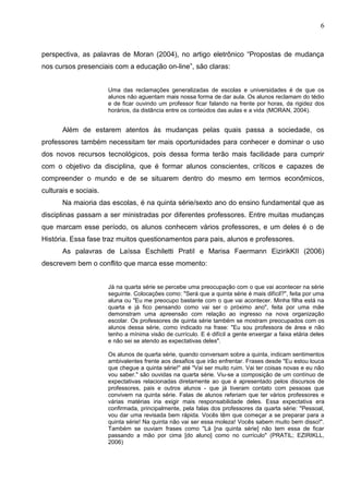 6



perspectiva, as palavras de Moran (2004), no artigo eletrônico “Propostas de mudança
nos cursos presenciais com a educação on-line”, são claras:


                       Uma das reclamações generalizadas de escolas e universidades é de que os
                       alunos não aguentam mais nossa forma de dar aula. Os alunos reclamam do tédio
                       e de ficar ouvindo um professor ficar falando na frente por horas, da rigidez dos
                       horários, da distância entre os conteúdos das aulas e a vida (MORAN, 2004).


       Além de estarem atentos às mudanças pelas quais passa a sociedade, os
professores também necessitam ter mais oportunidades para conhecer e dominar o uso
dos novos recursos tecnológicos, pois dessa forma terão mais facilidade para cumprir
com o objetivo da disciplina, que é formar alunos conscientes, críticos e capazes de
compreender o mundo e de se situarem dentro do mesmo em termos econômicos,
culturais e sociais.
       Na maioria das escolas, é na quinta série/sexto ano do ensino fundamental que as
disciplinas passam a ser ministradas por diferentes professores. Entre muitas mudanças
que marcam esse período, os alunos conhecem vários professores, e um deles é o de
História. Essa fase traz muitos questionamentos para pais, alunos e professores.
       As palavras de Laíssa Eschiletti PratiI e Marisa Faermann EizirikKII (2006)
descrevem bem o conflito que marca esse momento:


                       Já na quarta série se percebe uma preocupação com o que vai acontecer na série
                       seguinte. Colocações como: "Será que a quinta série é mais difícil?", feita por uma
                       aluna ou "Eu me preocupo bastante com o que vai acontecer. Minha filha está na
                       quarta e já fico pensando como vai ser o próximo ano", feita por uma mãe
                       demonstram uma apreensão com relação ao ingresso na nova organização
                       escolar. Os professores de quinta série também se mostram preocupados com os
                       alunos dessa série, como indicado na frase: "Eu sou professora de área e não
                       tenho a mínima visão de currículo. E é difícil a gente enxergar a faixa etária deles
                       e não sei se atendo as expectativas deles".

                       Os alunos de quarta série, quando conversam sobre a quinta, indicam sentimentos
                       ambivalentes frente aos desafios que irão enfrentar. Frases desde "Eu estou louca
                       que chegue a quinta série!" até "Vai ser muito ruim. Vai ter coisas novas e eu não
                       vou saber." são ouvidas na quarta série. Viu-se a composição de um contínuo de
                       expectativas relacionadas diretamente ao que é apresentado pelos discursos de
                       professores, pais e outros alunos - que já tiveram contato com pessoas que
                       convivem na quinta série. Falas de alunos referiam que ter vários professores e
                       várias matérias iria exigir mais responsabilidade deles. Essa expectativa era
                       confirmada, principalmente, pela falas dos professores da quarta série: "Pessoal,
                       vou dar uma revisada bem rápida. Vocês têm que começar a se preparar para a
                       quinta série! Na quinta não vai ser essa moleza! Vocês sabem muito bem disso!".
                       Também se ouviam frases como "Lá [na quinta série] não tem essa de ficar
                       passando a mão por cima [do aluno] como no currículo" (PRATIL; EZIRIKLL,
                       2006)
 