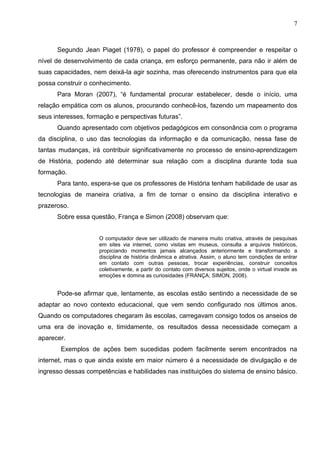 7



      Segundo Jean Piaget (1978), o papel do professor é compreender e respeitar o
nível de desenvolvimento de cada criança, em esforço permanente, para não ir além de
suas capacidades, nem deixá-la agir sozinha, mas oferecendo instrumentos para que ela
possa construir o conhecimento.
      Para Moran (2007), “é fundamental procurar estabelecer, desde o início, uma
relação empática com os alunos, procurando conhecê-los, fazendo um mapeamento dos
seus interesses, formação e perspectivas futuras”.
      Quando apresentado com objetivos pedagógicos em consonância com o programa
da disciplina, o uso das tecnologias da informação e da comunicação, nessa fase de
tantas mudanças, irá contribuir significativamente no processo de ensino-aprendizagem
de História, podendo até determinar sua relação com a disciplina durante toda sua
formação.
      Para tanto, espera-se que os professores de História tenham habilidade de usar as
tecnologias de maneira criativa, a fim de tornar o ensino da disciplina interativo e
prazeroso.
      Sobre essa questão, França e Simon (2008) observam que:


                     O computador deve ser utilizado de maneira muito criativa, através de pesquisas
                     em sites via internet, como visitas em museus, consulta a arquivos históricos,
                     propiciando momentos jamais alcançados anteriormente e transformando a
                     disciplina de história dinâmica e atrativa. Assim, o aluno tem condições de entrar
                     em contato com outras pessoas, trocar experiências, construir conceitos
                     coletivamente, a partir do contato com diversos sujeitos, onde o virtual invade as
                     emoções e domina as curiosidades (FRANÇA; SIMON, 2008).


      Pode-se afirmar que, lentamente, as escolas estão sentindo a necessidade de se
adaptar ao novo contexto educacional, que vem sendo configurado nos últimos anos.
Quando os computadores chegaram às escolas, carregavam consigo todos os anseios de
uma era de inovação e, timidamente, os resultados dessa necessidade começam a
aparecer.
       Exemplos de ações bem sucedidas podem facilmente serem encontrados na
internet, mas o que ainda existe em maior número é a necessidade de divulgação e de
ingresso dessas competências e habilidades nas instituições do sistema de ensino básico.
 