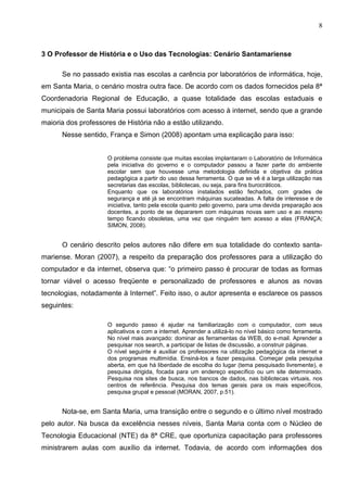 8



3 O Professor de História e o Uso das Tecnologias: Cenário Santamariense

      Se no passado existia nas escolas a carência por laboratórios de informática, hoje,
em Santa Maria, o cenário mostra outra face. De acordo com os dados fornecidos pela 8ª
Coordenadoria Regional de Educação, a quase totalidade das escolas estaduais e
municipais de Santa Maria possui laboratórios com acesso à internet, sendo que a grande
maioria dos professores de História não a estão utilizando.
      Nesse sentido, França e Simon (2008) apontam uma explicação para isso:


                     O problema consiste que muitas escolas implantaram o Laboratório de Informática
                     pela iniciativa do governo e o computador passou a fazer parte do ambiente
                     escolar sem que houvesse uma metodologia definida e objetiva da prática
                     pedagógica a partir do uso dessa ferramenta. O que se vê é a larga utilização nas
                     secretarias das escolas, bibliotecas, ou seja, para fins burocráticos.
                     Enquanto que os laboratórios instalados estão fechados, com grades de
                     segurança e até já se encontram máquinas sucateadas. A falta de interesse e de
                     iniciativa, tanto pela escola quanto pelo governo, para uma devida preparação aos
                     docentes, a ponto de se depararem com máquinas novas sem uso e ao mesmo
                     tempo ficando obsoletas, uma vez que ninguém tem acesso a elas (FRANÇA;
                     SIMON, 2008).


      O cenário descrito pelos autores não difere em sua totalidade do contexto santa-
mariense. Moran (2007), a respeito da preparação dos professores para a utilização do
computador e da internet, observa que: “o primeiro passo é procurar de todas as formas
tornar viável o acesso freqüente e personalizado de professores e alunos as novas
tecnologias, notadamente à Internet”. Feito isso, o autor apresenta e esclarece os passos
seguintes:

                     O segundo passo é ajudar na familiarização com o computador, com seus
                     aplicativos e com a internet. Aprender a utilizá-lo no nível básico como ferramenta.
                     No nível mais avançado: dominar as ferramentas da WEB, do e-mail. Aprender a
                     pesquisar nos search, a participar de listas de discussão, a construir páginas.
                     O nível seguinte é auxiliar os professores na utilização pedagógica da internet e
                     dos programas multimídia. Ensiná-los a fazer pesquisa. Começar pela pesquisa
                     aberta, em que há liberdade de escolha do lugar (tema pesquisado livremente), e
                     pesquisa dirigida, focada para um endereço específico ou um site determinado.
                     Pesquisa nos sites de busca, nos bancos de dados, nas bibliotecas virtuais, nos
                     centros de referência. Pesquisa dos temas gerais para os mais específicos,
                     pesquisa grupal e pessoal (MORAN, 2007, p.51).


      Nota-se, em Santa Maria, uma transição entre o segundo e o último nível mostrado
pelo autor. Na busca da excelência nesses níveis, Santa Maria conta com o Núcleo de
Tecnologia Educacional (NTE) da 8ª CRE, que oportuniza capacitação para professores
ministrarem aulas com auxílio da internet. Todavia, de acordo com informações dos
 