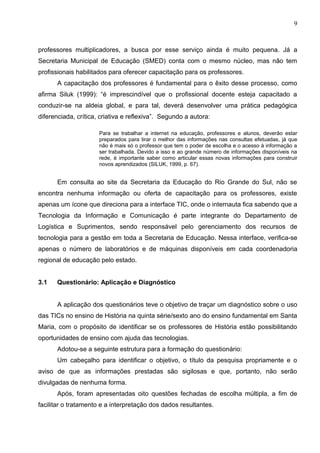 9



professores multiplicadores, a busca por esse serviço ainda é muito pequena. Já a
Secretaria Municipal de Educação (SMED) conta com o mesmo núcleo, mas não tem
profissionais habilitados para oferecer capacitação para os professores.
       A capacitação dos professores é fundamental para o êxito desse processo, como
afirma Siluk (1999): “é imprescindível que o profissional docente esteja capacitado a
conduzir-se na aldeia global, e para tal, deverá desenvolver uma prática pedagógica
diferenciada, crítica, criativa e reflexiva”. Segundo a autora:

                      Para se trabalhar a internet na educação, professores e alunos, deverão estar
                      preparados para tirar o melhor das informações nas consultas efetuadas, já que
                      não é mais só o professor que tem o poder de escolha e o acesso à informação a
                      ser trabalhada. Devido a isso e ao grande número de informações disponíveis na
                      rede, é importante saber como articular essas novas informações para construir
                      novos aprendizados (SILUK, 1999, p. 67).


       Em consulta ao site da Secretaria da Educação do Rio Grande do Sul, não se
encontra nenhuma informação ou oferta de capacitação para os professores, existe
apenas um ícone que direciona para a interface TIC, onde o internauta fica sabendo que a
Tecnologia da Informação e Comunicação é parte integrante do Departamento de
Logística e Suprimentos, sendo responsável pelo gerenciamento dos recursos de
tecnologia para a gestão em toda a Secretaria de Educação. Nessa interface, verifica-se
apenas o número de laboratórios e de máquinas disponíveis em cada coordenadoria
regional de educação pelo estado.


3.1   Questionário: Aplicação e Diagnóstico


       A aplicação dos questionários teve o objetivo de traçar um diagnóstico sobre o uso
das TICs no ensino de História na quinta série/sexto ano do ensino fundamental em Santa
Maria, com o propósito de identificar se os professores de História estão possibilitando
oportunidades de ensino com ajuda das tecnologias.
       Adotou-se a seguinte estrutura para a formação do questionário:
       Um cabeçalho para identificar o objetivo, o título da pesquisa propriamente e o
aviso de que as informações prestadas são sigilosas e que, portanto, não serão
divulgadas de nenhuma forma.
       Após, foram apresentadas oito questões fechadas de escolha múltipla, a fim de
facilitar o tratamento e a interpretação dos dados resultantes.
 