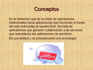 ConceptosConceptos
 Es la transición que se ha dado de aplicaciones
tradicionales hacia aplicaciones que funcionan a través
del web enfocadas al usuario final. Se trata de
aplicaciones que generen colaboración y de servicios
que reemplacen las aplicaciones de escritorio
 Es una actitud y no precisamente una tecnología.
 