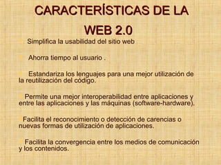 CARACTERÍSTICAS DE LACARACTERÍSTICAS DE LA
WEB 2.0WEB 2.0
 Simplifica la usabilidad del sitio web
 Ahorra tiempo al usuario .
 Estandariza los lenguajes para una mejor utilización de
la reutilización del código.
 Permite una mejor interoperabilidad entre aplicaciones y
entre las aplicaciones y las máquinas (software-hardware).
Facilita el reconocimiento o detección de carencias o
nuevas formas de utilización de aplicaciones.
 Facilita la convergencia entre los medios de comunicación
y los contenidos.
 