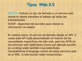Tipos Web 2.0Tipos Web 2.0
RESTful :Indican un tipo de llamada a un servicio web
donde el cliente transfiere el estado de todas las
transacciones.
SOAP : dependen del servidor para retener la
información de estado.
 En ambos casos, el servicio es llamado desde un API. A
veces este API está personalizado en función de las
necesidades específicas del sitio web, pero los APIS de
los servicios web estándares (como por ejemplo escribir
en un blog) están también muy extendidos.
Generalmente el lenguaje común de estos servicios web
es el XML, si bien puede haber excepciones.
 