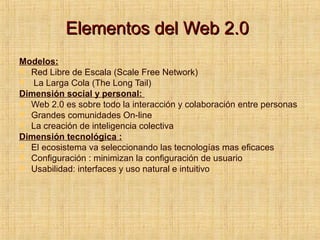 Elementos del Web 2.0Elementos del Web 2.0
Modelos:
 Red Libre de Escala (Scale Free Network)
 La Larga Cola (The Long Tail)
Dimensión social y personal:
 Web 2.0 es sobre todo la interacción y colaboración entre personas
 Grandes comunidades On-line
 La creación de inteligencia colectiva
Dimensión tecnológica :
 El ecosistema va seleccionando las tecnologías mas eficaces
 Configuración : minimizan la configuración de usuario
 Usabilidad: interfaces y uso natural e intuitivo
 