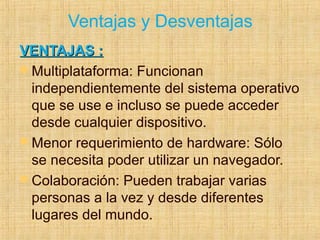 Ventajas y Desventajas
VENTAJAS :VENTAJAS :
 Multiplataforma: Funcionan
independientemente del sistema operativo
que se use e incluso se puede acceder
desde cualquier dispositivo.
 Menor requerimiento de hardware: Sólo
se necesita poder utilizar un navegador.
 Colaboración: Pueden trabajar varias
personas a la vez y desde diferentes
lugares del mundo.
 
