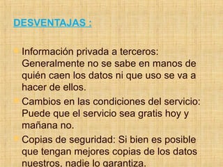 DESVENTAJAS :
 Información privada a terceros:
Generalmente no se sabe en manos de
quién caen los datos ni que uso se va a
hacer de ellos.
 Cambios en las condiciones del servicio:
Puede que el servicio sea gratis hoy y
mañana no.
 Copias de seguridad: Si bien es posible
que tengan mejores copias de los datos
nuestros, nadie lo garantiza.
 