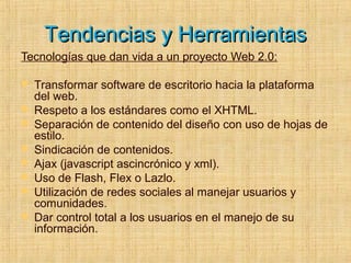 Tendencias y HerramientasTendencias y Herramientas
Tecnologías que dan vida a un proyecto Web 2.0:
 Transformar software de escritorio hacia la plataforma
del web.
 Respeto a los estándares como el XHTML.
 Separación de contenido del diseño con uso de hojas de
estilo.
 Sindicación de contenidos.
 Ajax (javascript ascincrónico y xml).
 Uso de Flash, Flex o Lazlo.
 Utilización de redes sociales al manejar usuarios y
comunidades.
 Dar control total a los usuarios en el manejo de su
información.
 