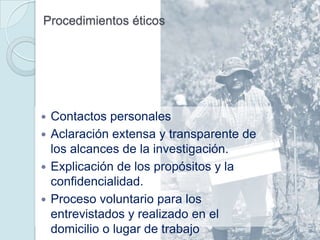 Procedimientos éticos




 Contactos personales
 Aclaración extensa y transparente de
  los alcances de la investigación.
 Explicación de los propósitos y la
  confidencialidad.
 Proceso voluntario para los
  entrevistados y realizado en el
  domicilio o lugar de trabajo
 