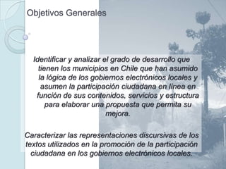 Objetivos Generales




  Identificar y analizar el grado de desarrollo que
    tienen los municipios en Chile que han asumido
    la lógica de los gobiernos electrónicos locales y
     asumen la participación ciudadana en línea en
   función de sus contenidos, servicios y estructura
       para elaborar una propuesta que permita su
                          mejora.

Caracterizar las representaciones discursivas de los
textos utilizados en la promoción de la participación
  ciudadana en los gobiernos electrónicos locales.
 