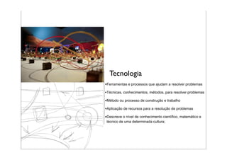 Tecnologia
•Ferramentas e processos que ajudam a resolver problemas
•Técnicas, conhecimentos, métodos, para resolver problemas
•Método ou processo de construção e trabalho
•Aplicação de recursos para a resolução de problemas
•Descreve o nível de conhecimento científico, matemático e
técnico de uma determinada cultura;
 