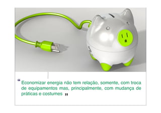 “ Economizar energia não tem relação, somente, com troca
 de equipamentos mas, principalmente, com mudança de
 práticas e costumes
                     ”
 