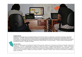 Isabela Morais
Engenheira de Produção pela Universidade Federal de Minas Gerais (2007) e mestranda em Ambiente Construído e Patrimônio
Sustentável – EA UFMG. Desenvolvimento de trabalhos na área de desenvolvimento de produto pela Universidade Federal de
Minas Gerais e de desenvolvimento de software pela empresa Belgo Mineira Sistemas. Planejamento e gerenciamento de projetos
de engenharia e automação pela Siemens. Atualmente, bolsista REUNI no Curso de Design – UFMG e diretora de planejamento
da empresa Criativina - soluções em design.


Marcelo Pinto
Designer de Produto pela Universidade do Estado de Minas Gerais. Mestrado em Tecnologia do Ambiente Construído e Patrimônio
Sustentável - EA UFMG. Especialização em gestão do design para micro e pequenas empresas pela ED - UEMG. Professor de
representação técnica e representação tridimensional na Escola de Design da UEMG. Equipe REUNI no Curso de Design - UFMG.
Professor do Curso de Especialização em Sistemas Tecnológicos para Sustentabilidade no Ambiente construído UFMG. Fundador e
Diretor de desenvolvimento e negócios da empresa Criativina - soluções em design. Atua nas áreas de tecnologia, metodologia e
design de produtos.
 
