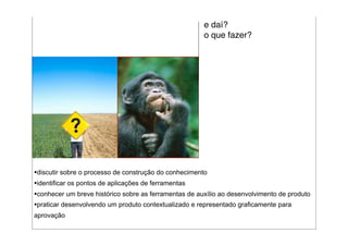 e daí?
                                                       o que fazer?




•discutir sobre o processo de construção do conhecimento
•identificar os pontos de aplicações de ferramentas
•conhecer um breve histórico sobre as ferramentas de auxílio ao desenvolvimento de produto
•praticar desenvolvendo um produto contextualizado e representado graficamente para
aprovação
 