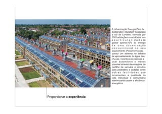 A Urbanização Energia Zero de
                             Beddington (BedZed) localizada
                             a sul de Londres, formada por
                             100 habitações e escritórios tem
                             a p a r t i c u l a r i d a d e de
                             gastar apenas10% da energia
                             de uma urbanização
                             convencional no seu
                             aquecimento (Passive House),
                             possui um sistema no telhado
                             de aproveitamento da água das
                             chuvas, incentiva as pessoas a
                             usar automóveis o menos
                             possível através deumregime de
                             partilha de veículos e circuitos
                             para pedestres e ciclistas entre
                             outras facilidades que
                             incrementam a qualidade da
                             vida individual e comunitária
                             maximizando assim a eficiência
                             energética




Proporcionar a experiência
 