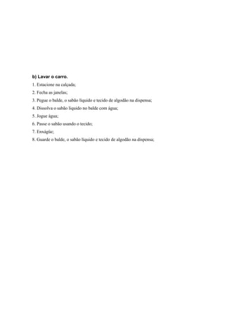 b) Lavar o carro.
1. Estacione na calçada;
2. Fecha as janelas;
3. Pegue o balde, o sabão líquido e tecido de algodão na dispensa;
4. Dissolva o sabão liquido no balde com água;
5. Jogue água;
6. Passe o sabão usando o tecido;
7. Enxágüe;
8. Guarde o balde, o sabão líquido e tecido de algodão na dispensa;
 