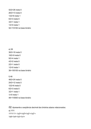 52/2=26 resta 0
26/2=13 resta 0
13/2=6 resta 1
6/2=3 resta 0
3/2=1 resta 1
1/2=0 resta 1
52=110100 na base binário




e) 36
36/2=18 resta 0
18/2=9 resta 0
9/2=4 resta 1
4/2=2 resta 0
2/2=1 resta 0
1/2=0 resta 1
36=100100 na base binário


f) 48
48/2=24 resta 0
24/2=12 resta 0
12/2=6 resta 0
6/2=3 resta 0
3/2=1 resta 1
½=0 resta 1
48=110000 na base binário




02. Apresente a seqüência decimal dos binários abaixo relacionados:
a) 1111
1³1²1¹1°= 1x2³+1x2²+1x2¹+1x2°=
1x8+1x4+1x2+1x1=
 