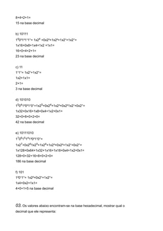 8+4+2+1=
15 na base decimal


b) 10111
140³1²1¹1°= 1x24 +0x2³+1x2²+1x2¹+1x2°=
1x16+0x8+1x4+1x2 +1x1=
16+0+4+2+1=
23 na base decimal


c) 11
1¹1°= 1x2¹+1x2°=
1x2+1x1=
2+1=
3 na base decimal


d) 101010
15041³0²1¹0°=1x25+0x24+1x2³+0x2²1x2¹+0x2°=
1x32+0x16+1x8+0x4+1x2+0x1=
32+0+8+0+2+0=
42 na base decimal


e) 10111010
170615141³0²1¹0°=
1x27+0x261x25+1x24+1x2³+0x2²+1x2¹+0x2°=
1x128+0x64+1x32+1x16+1x18+0x4+1x2+0x1=
128+0+32+16+8+0+2+0=
186 na base decimal


f) 101
1²0¹1°= 1x2²+0x2¹+1x2°=
1x4+0x2+1x1=
4+0+1=5 na base decimal




03. Os valores abaixo encontram-se na base hexadecimal, mostrar qual o
decimal que ele representa:
 