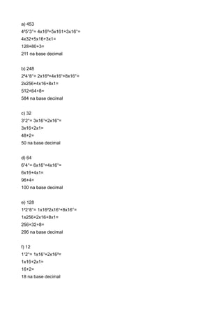 a) 453
4²5¹3°= 4x16²+5x161+3x16°=
4x32+5x16+3x1=
128+80+3=
211 na base decimal


b) 248
2²4¹8°= 2x16²+4x16¹+8x16°=
2x256+4x16+8x1=
512+64+8=
584 na base decimal


c) 32
3¹2°= 3x16¹+2x16°=
3x16+2x1=
48+2=
50 na base decimal


d) 64
6¹4°= 6x16¹+4x16°=
6x16+4x1=
96+4=
100 na base decimal


e) 128
1²2¹8°= 1x16²2x16¹+8x16°=
1x256+2x16+8x1=
256+32+8=
296 na base decimal


f) 12
1¹2°= 1x16¹+2x16²=
1x16+2x1=
16+2=
18 na base decimal
 