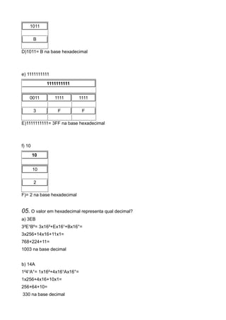 1011

        B

D)1011= B na base hexadecimal



e) 1111111111

             1111111111


    0011        1111        1111

        3        F           F

E)1111111111= 3FF na base hexadecimal



f) 10

        10


        10

        2

F)= 2 na base hexadecimal


05. O valor em hexadecimal representa qual decimal?
a) 3EB
3²E¹Bº= 3x16²+Ex16¹+Bx16°=
3x256+14x16+11x1=
768+224+11=
1003 na base decimal


b) 14A
1²4¹A°= 1x16²+4x16¹Ax16°=
1x256+4x16+10x1=
256+64+10=
330 na base decimal
 