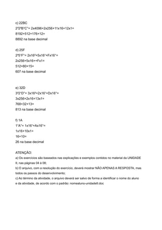 c) 22BC
2³2²B¹C°= 2x4096+2x256+11x16+12x1=
8192+512+176+12=
8892 na base decimal


d) 25F
2²5¹F°= 2x16²+5x16¹+Fx16°=
2x256+5x16++Fx1=
512+80+15=
607 na base decimal



e) 32D
3²2¹D°= 3x16²+2x16¹+Dx16°=
3x256+2x16+13x1=
768+32+13=
813 na base decimal


f) 1A
1¹A°= 1x16¹+Ax16°=
1x16+10x1=
16+10=
26 na base decimal


ATENÇÃO:
a) Os exercícios são baseados nas explicações e exemplos contidos no material da UNIDADE
II, nas páginas 04 à 08;
b) O arquivo, com a resolução do exercício, deverá mostrar NÃO APENAS A RESPOSTA, mas
todos os passos do desenvolvimento;
c) Ao término da atividade, o arquivo deverá ser salvo de forma a identificar o nome do aluno
e da atividade, de acordo com o padrão: nomealuno-unidadeII.doc
 