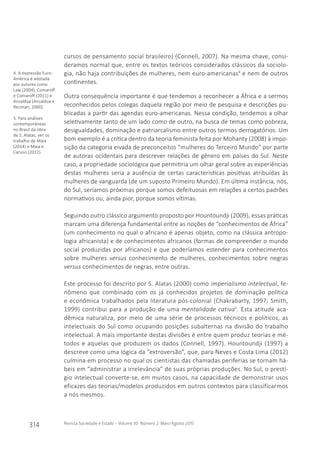 314 Revista Sociedade e Estado - Volume 30 Número 2 Maio/Agosto 2015
cursos de pensamento social brasileiro) (Connell, 2007). Na mesma chave, consi-
deramos normal que, entre os textos teóricos considerados clássicos da sociolo-
gia, não haja contribuições de mulheres, nem euro-americanas4
e nem de outros
continentes.
Outra consequência importante é que tendemos a reconhecer a África e a sermos
reconhecidos pelos colegas daquela região por meio de pesquisa e descrições pu-
blicadas a partir das agendas euro-americanas. Nessa condição, tendemos a olhar
seletivamente tanto de um lado como de outro, na busca de temas como pobreza,
desigualdades, dominação e patriarcalismo entre outros termos derrogatórios. Um
bom exemplo é a crítica dentro da teoria feminista feita por Mohanty (2008) à impo-
sição da categoria eivada de preconceitos “mulheres do Terceiro Mundo” por parte
de autoras ocidentais para descrever relações de gênero em países do Sul. Neste
caso, a propriedade sociológica que permitiria um olhar geral sobre as experiências
destas mulheres seria a ausência de certas características positivas atribuídas às
mulheres de vanguarda (de um suposto Primeiro Mundo). Em última instância, nós,
do Sul, seríamos próximas porque somos defeituosas em relações a certos padrões
normativos ou, ainda pior, porque somos vítimas.
Seguindo outro clássico argumento proposto por Hountoundji (2009), essas práticas
marcam uma diferença fundamental entre as noções de “conhecimentos de África”
(um conhecimento no qual o africano é apenas objeto, como na clássica antropo-
logia africanista) e de conhecimentos africanos (formas de compreender o mundo
social produzidas por africanos) e que poderíamos estender para conhecimentos
sobre mulheres versus conhecimento de mulheres, conhecimentos sobre negras
versus conhecimentos de negras, entre outras.
Este processo foi descrito por S. Alatas (2000) como imperialismo intelectual, fe-
nômeno que combinado com os já conhecidos projetos de dominação política
e econômica trabalhados pela literatura pós-colonial (Chakrabarty, 1997; Smith,
1999) contribui para a produção de uma mentalidade cativa5
. Esta atitude aca-
dêmica naturaliza, por meio de uma série de processos técnicos e políticos, as
intelectuais do Sul como ocupando posições subalternas na divisão do trabalho
intelectual. A mais importante destas divisões é entre quem produz teorias e mé-
todos e aquelas que produzem os dados (Connell, 1997). Hountoundji (1997) a
descreve como uma lógica da “extroversão”, que, para Neves e Costa Lima (2012)
culmina em processo no qual os cientistas das chamadas periferias se tornam há-
beis em “administrar a irrelevância” de suas próprias produções. No Sul, o prestí-
gio intelectual converte-se, em muitos casos, na capacidade de demonstrar usos
eficazes das teorias/modelos produzidos em outros contextos para classificarmos
a nós mesmos.
4. A expressão Euro-
América é adotada
por autores como
Law (2004), Comaroff
e Comaroff (2011) e
Anzaldúa (Anzaldúa e
Reuman, 2000).
5. Para análises
contemporâneas
no Brasil da obra
de S. Alatas, ver os
trabalho de Maia
(2014) e Maia e
Caruso (2012).
objetos e categorias de análise: agenda de pesquisa
conhecimentos
de África
x
conhecimentos
africanos
 